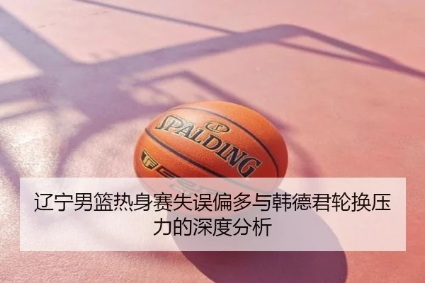 辽宁男篮热身赛失误偏多与韩德君轮换压力的深度分析