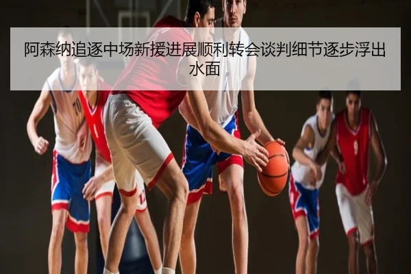 阿森纳追逐中场新援进展顺利转会谈判细节逐步浮出水面