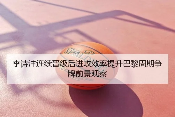 李诗沣连续晋级后进攻效率提升巴黎周期争牌前景观察