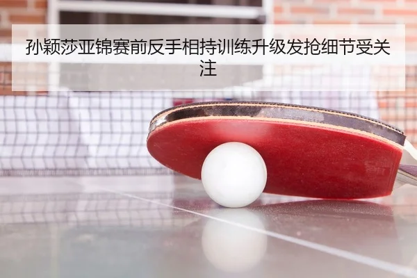 孙颖莎亚锦赛前反手相持训练升级发抢细节受关注
