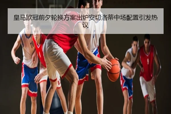 皇马欧冠前夕轮换方案出炉安切洛蒂中场配置引发热议